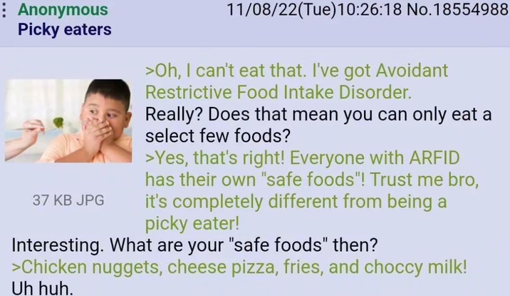 : Anonymous Picky eaters 37 KB JPG 11/08/22(Tue)10:26:18 No. 18554988 >Oh, I can't eat that. I've got Avoidant Restrictive Food Intake Disorder. Really? Does that mean you can only eat a select few foods? >Yes, that's right! Everyone with ARFID has their own "safe foods"! Trust me bro, it's completely different from being a picky eater! Interesting. What are your "safe foods" then? >Chicken nuggets, cheese pizza, fries, and choccy milk! Uh huh.