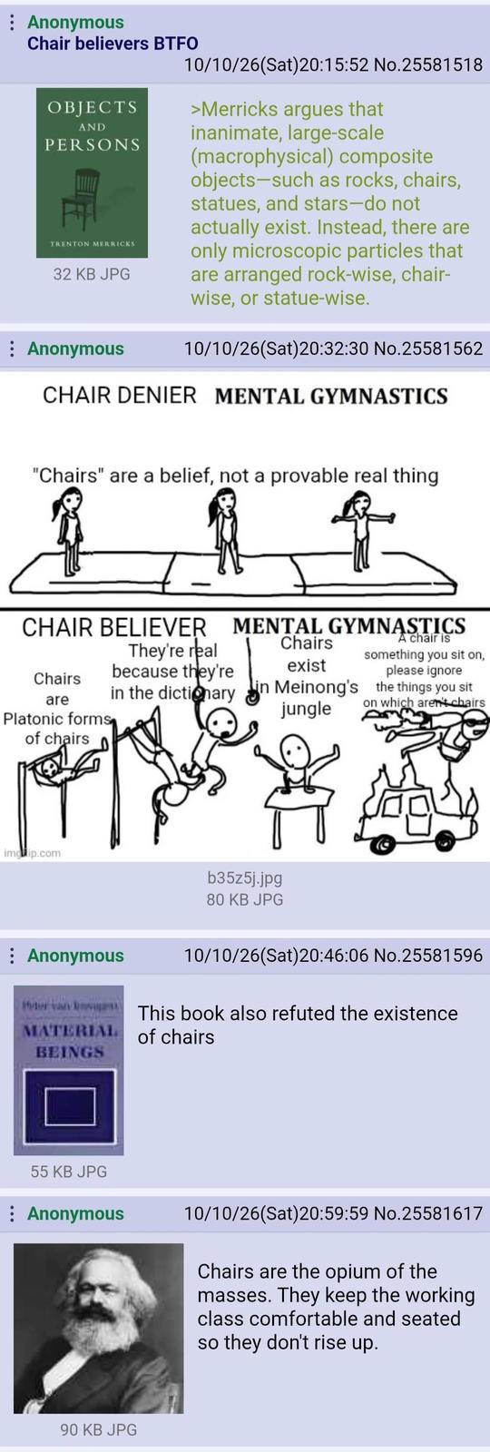 : Anonymous Chair believers BTFO OBJECTS AND PERSONS TRENTON MERRICKS 32 KB JPG Anonymous 10/10/26(Sat)20:15:52 No.25581518 >Merricks argues that inanimate, large-scale (macrophysical) composite objects-such as rocks, chairs, statues, and stars-do not actually exist. Instead, there are only microscopic particles that are arranged rock-wise, chair- wise, or statue-wise. 10/10/26(Sat)20:32:30 No.25581562 CHAIR DENIER MENTAL GYMNASTICS "Chairs" are a belief, not a provable real thing CHAIR BELIEVER MENTAL GYMNASTICS Chairs are Platonic forms of chairs They're real because they're Chairs exist A chair is something you sit on, please ignore in the dictionary in Meinong's the things you sit jungle on which aren't chairs imgЯip.com b35z5j.jpg 80 KB JPG Anonymous 10/10/26(Sat) 20:46:06 No.25581596 This book also refuted the existence MATERIAL of chairs BEINGS 55 KB JPG : Anonymous 10/10/26(Sat)20:59:59 No.25581617 Chairs are the opium of the masses. They keep the working class comfortable and seated so they don't rise up. 90 KB JPG