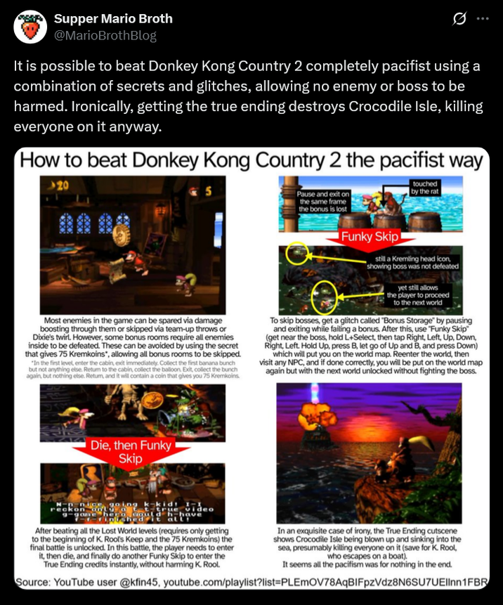 Supper Mario Broth @MarioBrothBlog Ø It is possible to beat Donkey Kong Country 2 completely pacifist using a combination of secrets and glitches, allowing no enemy or boss to be harmed. Ironically, getting the true ending destroys Crocodile Isle, killing everyone on it anyway. How to beat Donkey Kong Country 2 the pacifist way 20 XXX 5 Most enemies in the game can be spared via damage boosting through them or skipped via team-up throws or Dixie's twirl. However, some bonus rooms require all enemies inside to be defeated. These can be avoided by using the secret that gives 75 Kremkoins", allowing all bonus rooms to be skipped. "In the first level, enter the cabin, exit immediately. Collect the first banana bunch but not anything else. Return to the cabin, collect the balloon. Exit, collect the bunch again, but nothing else. Return, and it will contain a coin that gives you 75 Kremkoins. Pause and exit on the same frame the bonus is lost Funky Skip touched by the rat still a Kremling head icon, showing boss was not defeated yet still allows the player to proceed to the next world To skip bosses, get a glitch called "Bonus Storage" by pausing and exiting while failing a bonus. After this, use "Funky Skip" (get near the boss, hold L+Select, then tap Right, Left, Up, Down, Right, Left. Hold Up, press B, let go of Up and B, and press Down) which will put you on the world map. Reenter the world, then visit any NPC, and if done correctly, you will be put on the world map again but with the next world unlocked without fighting the boss. Die, then Funky Skip 90 ng k-kid 1 video her ould h-have ed it all After beating all the Lost World levels (requires only getting to the beginning of K. Rool's Keep and the 75 Kremkoins) the final battle is unlocked. In this battle, the player needs to enter it, then die, and finally do another Funky Skip to enter the True Ending credits instantly, without harming K. Rool. In an exquisite case of irony, the True Ending cutscene shows Crocodile Isle being blown up and sinking into the sea, presumably killing everyone on it (save for K. Rool, who escapes on a boat). It seems all the pacifism was for nothing in the end. Source: YouTube user @kfin45, youtube.com/playlist?list=PLEMOV78AqBIFpzVdz8N6SU7UEllnn1FBR