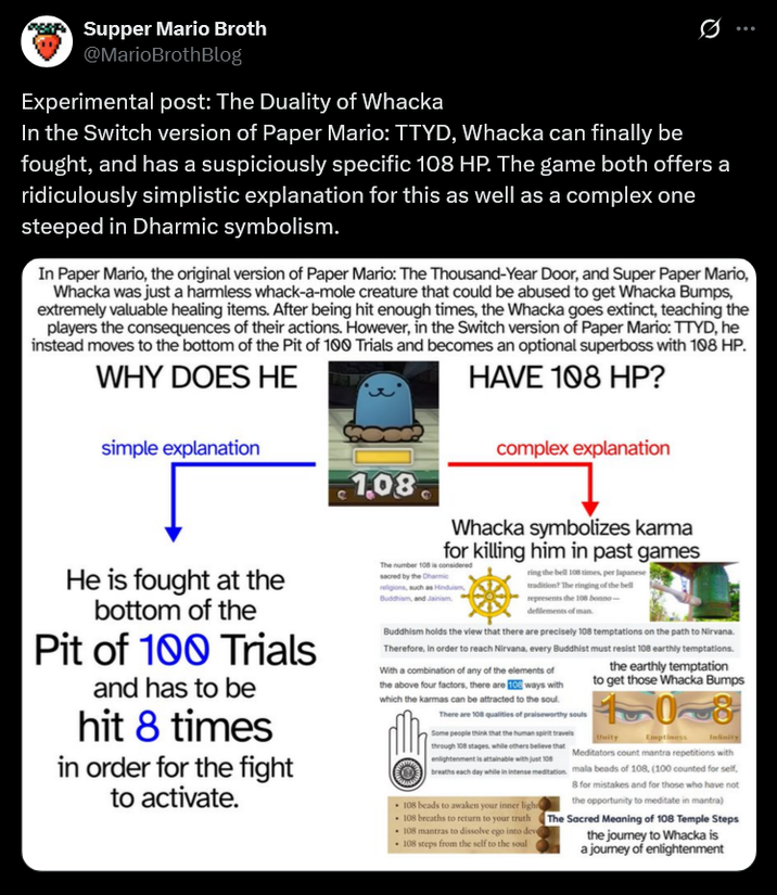 Supper Mario Broth @MarioBrothBlog Experimental post: The Duality of Whacka 0 In the Switch version of Paper Mario: TTYD, Whacka can finally be fought, and has a suspiciously specific 108 HP. The game both offers a ridiculously simplistic explanation for this as well as a complex one steeped in Dharmic symbolism. In Paper Mario, the original version of Paper Mario: The Thousand-Year Door, and Super Paper Mario, Whacka was just a harmless whack-a-mole creature that could be abused to get Whacka Bumps, extremely valuable healing items. After being hit enough times, the Whacka goes extinct, teaching the players the consequences of their actions. However, in the Switch version of Paper Mario: TTYD, he instead moves to the bottom of the Pit of 100 Trials and becomes an optional superboss with 108 HP. HAVE 108 HP? WHY DOES HE simple explanation complex explanation 1.08 He is fought at the bottom of the Pit of 100 Trials and has to be hit 8 times in order for the fight to activate. Whacka symbolizes karma for killing him in past games The number 108 is considered sacred by the Dharmic religions, such as Hinduism, Buddhism, and Jainism ring the bell 108 times, per Japanese tradition? The ringing of the bell represents the 108 bonno- defilements of man. Buddhism holds the view that there are precisely 108 temptations on the path to Nirvana. Therefore, in order to reach Nirvana, every Buddhist must resist 108 earthly temptations. With a combination of any of the elements of the above four factors, there are 10 ways with which the karmas can be attracted to the soul. There are 108 qualities of praiseworthy souls Some people think that the human spirit travels through 108 stages, while others believe that enlightenment is attainable with just 108 breaths each day while in intense meditation 108 beads to awaken your inner ligh 108 breaths to return to your truth 108 mantras to dissolve ego into deve 108 steps from the self to the soul the earthly temptation to get those Whacka Bumps 108 Unity Emptiness Meditators count mantra repetitions with mala beads of 108, (100 counted for self, 8 for mistakes and for those who have not the opportunity to meditate in mantra) The Sacred Meaning of 108 Temple Steps the journey to Whacka is a journey of enlightenment