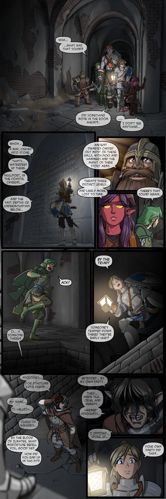 WHA... ...WHAT WAS THAT SOUND? DID SOMETHING MOVE IN THE ROOM AHEAD?.. I DON'T SEE ANYTHING... WHOA... A MAP, CARVED INTO STONE. THAT'S... WATERDEEP UP THERE. SKULLPORT, IN THE COASTAL CAVERNS... ANCIENT DWARVES CARVED OUT MOST OF THESE HALLS, WITH PICKS AND HAMMERS AND THE MIGHT OF THEIR STOUT ARMS. AND THE VAST DEPTHS OF UNDERMOUNTAIN BELOW... ACK! TWENTY THREE DISTINCT LEVELS... AND LIKELY MORE LOST TO TIME. THERE'S THAT SOUND AGAIN... BY THE TRIAD! IS... IS SOMEONE THERE? SOMEONE'S TRAPPED DOWN THERE! THEY'RE BADLY HURT! APOLOGIES... FOR STARTLING YOUR FRIEND... BETRAYED... BY MY OWN PARTY... MY NAME... IS HALLETH... CLERIC OF WAUKEEN... THEY... GREW VILE... CRUEL AND GREEDY... HARMED INNOCENTS... BY THE BLOOD OF ILMATER, WHAT MISFORTUNE BEFELL YOU, GOOD SIR? HOW DID M YOU END UP IN THIS PIT? I OPPOSED... SPOKE UP... YOUR OWN PARTY DID THIS?.. ARAN