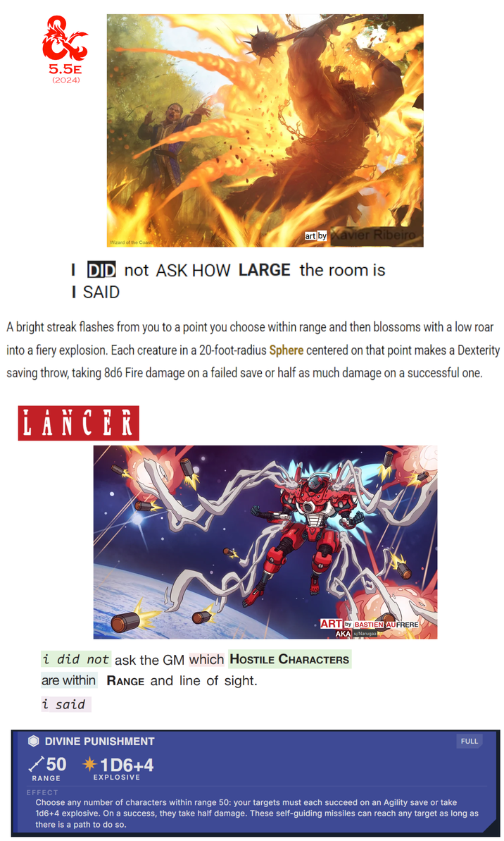 & 5.5E (2024) Wizard of the Coast art by Xavier Ribeiro I DID not ASK HOW LARGE the room is I SAID A bright streak flashes from you to a point you choose within range and then blossoms with a low roar into a fiery explosion. Each creature in a 20-foot-radius Sphere centered on that point makes a Dexterity saving throw, taking 8d6 Fire damage on a failed save or half as much damage on a successful one. LANCER ART by BASTIEN AUFRERE AKA u/Narugaal i did not ask the GM which HOSTILE CHARACTERS are within RANGE and line of sight. i said DIVINE PUNISHMENT 50 *1D6+4 RANGE EFFECT EXPLOSIVE FULL Choose any number of characters within range 50: your targets must each succeed on an Agility save or take 1d6+4 explosive. On a success, they take half damage. These self-guiding missiles can reach any target as long as there is a path to do so.