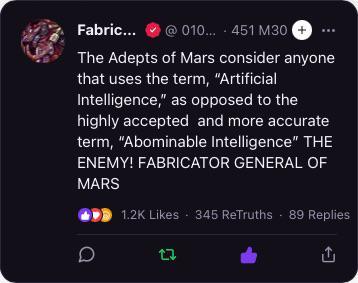 Fabric... @010... 451 M30 + The Adepts of Mars consider anyone that uses the term, "Artificial Intelligence," as opposed to the highly accepted and more accurate term, "Abominable Intelligence" THE ENEMY! FABRICATOR GENERAL OF MARS D 1.2K Likes 345 ReTruths 89 Replies 17 <
