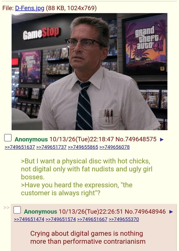 File: D-Fens.jpg (88 KB, 1024x769) GameStop grand grand theft auto Rand Cherr R Anonymous 10/13/26(Tue)22:18:47 No.749648575 ► >>749651637 >>749651737 >>749655865 >>749656078 >But I want a physical disc with hot chicks, not digital only with fat nudists and ugly girl bosses. >Have you heard the expression, "the customer is always right"? Anonymous 10/13/26(Tue)22:26:51 No.749648946 ► >>749651474 >>749651574 >>749651667 >>749655370 Crying about digital games is nothing more than performative contrarianism
