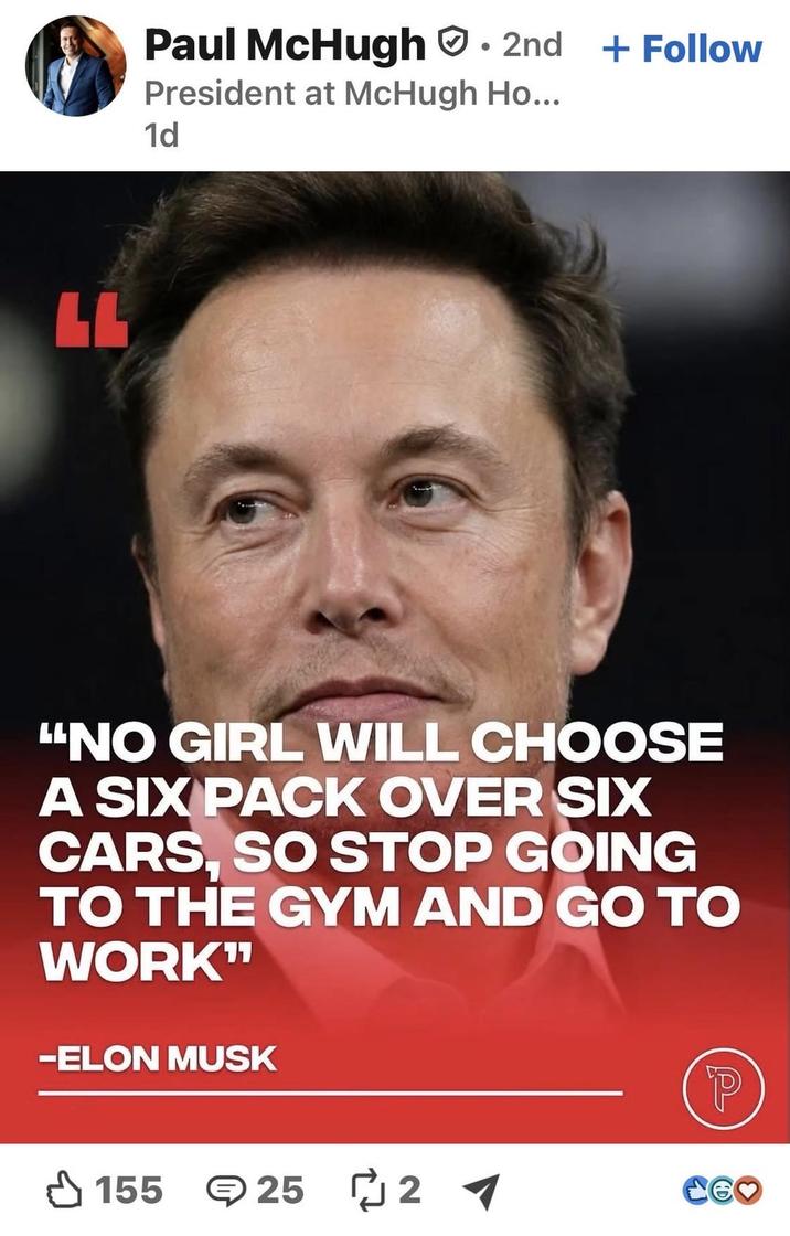 LL Paul McHugh ⚫ 2nd + Follow President at McHugh Ho... 1d "NO GIRL WILL CHOOSE A SIX PACK OVER SIX CARS, SO STOP GOING TO THE GYM AND GO TO WORK" -ELON MUSK 155 25 2 P