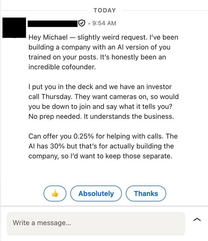 Hey Michael TODAY 9:54 AM slightly weird request. I've been building a company with an Al version of you trained on your posts. It's honestly been an incredible cofounder. I put you in the deck and we have an investor call Thursday. They want cameras on, so would you be down to join and say what it tells you? No prep needed. It understands the business. Can offer you 0.25% for helping with calls. The Al has 30% but that's for actually building the company, so I'd want to keep those separate. Write a message... Absolutely Thanks