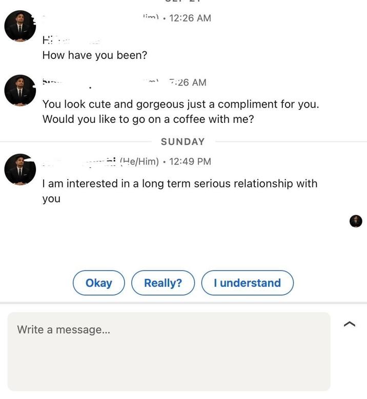 lim 12:26 AM How have you been? امه 7:26 AM You look cute and gorgeous just a compliment for you. Would you like to go on a coffee with me? SUNDAY (He/Him) 12:49 PM I am interested in a long term serious relationship with you Okay Really? I understand Write a message...