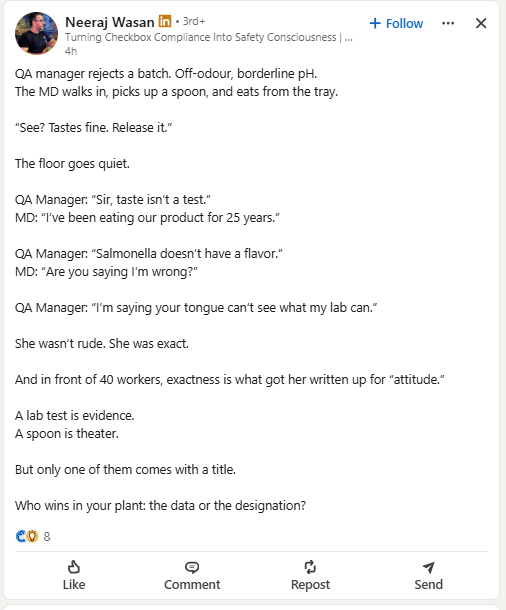 Neeraj Wasan in ⚫3rd+ Turning Checkbox Compliance Into Safety Consciousness | ... 4h QA manager rejects a batch. Off-odour, borderline pH. The MD walks in, picks up a spoon, and eats from the tray. "See? Tastes fine. Release it." The floor goes quiet. QA Manager: "Sir, taste isn't a test." MD: "I've been eating our product for 25 years." QA Manager: "Salmonella doesn't have a flavor." MD: "Are you saying I'm wrong?" + Follow QA Manager: "I'm saying your tongue can't see what my lab can." She wasn't rude. She was exact. And in front of 40 workers, exactness is what got her written up for "attitude." A lab test is evidence. A spoon is theater. But only one of them comes with a title. Who wins in your plant: the data or the designation? CO 8 P Like Comment Repost Send