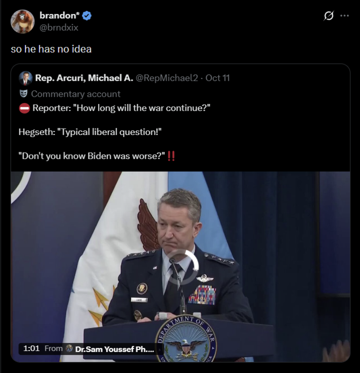 brandon* @brndxix so he has no idea Rep. Arcuri, Michael A. @RepMichael2 - Oct 11 Commentary account Reporter: "How long will the war continue?" Hegseth: "Typical liberal question!" "Don't you know Biden was worse?" !! 1:01 From Dr.Sam Youssef Ph.... DEPART MENT OF Q 99