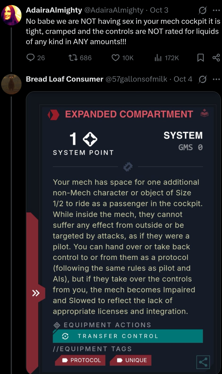 Adaira Almighty @AdairaAlmighty • Oct 3 No babe we are NOT having sex in your mech cockpit it is tight, cramped and the controls are NOT rated for liquids of any kind in ANY amounts!!! 26 17686 10K 172K ☐ B Bread Loaf Consumer @57gallonsofmilk Oct 4 ☑ EXPANDED COMPARTMENT → 1 >>> SYSTEM POINT SYSTEM GMS 0 >>> Your mech has space for one additional non-Mech character or object of Size 1/2 to ride as a passenger in the cockpit. While inside the mech, they cannot suffer any effect from outside or be targeted by attacks, as if they were a pilot. You can hand over or take back control to or from them as a protocol (following the same rules as pilot and Als), but if they take over the controls from you, the mech becomes Impaired and Slowed to reflect the lack of appropriate licenses and integration. EQUIPMENT ACTIONS TRANSFER CONTROL //EQUIPMENT TAGS PROTOCOL UNIQUE
