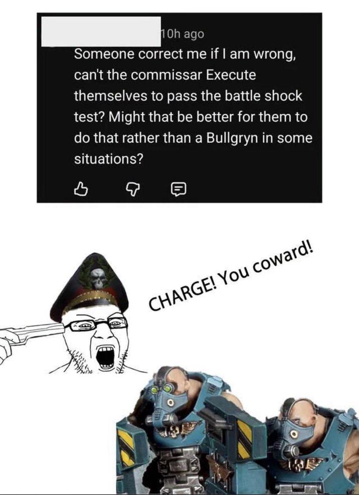 10h ago Someone correct me if I am wrong, can't the commissar Execute themselves to pass the battle shock test? Might that be better for them to do that rather than a Bullgryn in some situations? CHARGE! You coward! 8074