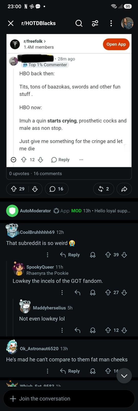 23:00 N ☑ r/HOTDBlacks Q 20 r/freefolk > 1.4M members 28m ago Open App Top 1% Commenter HBO back then: T---, tons of baazokas, swords and other fun stuff. HBO now: Imuh a quin starts crying, prosthetic cocks and male ass non stop. Just give me something for the cringe and let me die 12 Reply 0 upvotes 16 comments ◇ 29 29 3 16 2 95 AutoModerator App MOD 13h • Hello loyal supp... CoolBruhhhhh69 12h That subreddit is so weird Reply 39 SpookyQueer 11h Rhaenyra the Pookie Lowkey the incels of the GOT fandom. Maddyherselius 5h Not even lowkey lol ↑ 27 ♡ 12 Ok_Astronaut6520 13h He's mad he can't compare to them fat man cheeks Which Sat 050 1h + Join the conversation Reply 16