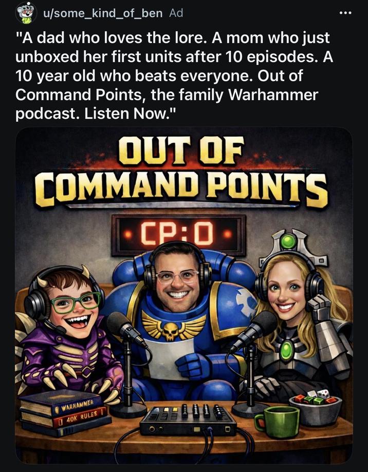 00 u/some_kind_of_ben Ad "A dad who loves the lore. A mom who just unboxed her first units after 10 episodes. A 10 year old who beats everyone. Out of Command Points, the family Warhammer podcast. Listen Now." OUT OF COMMAND POINTS - CP:0- WARHAMMER 40K RULES D