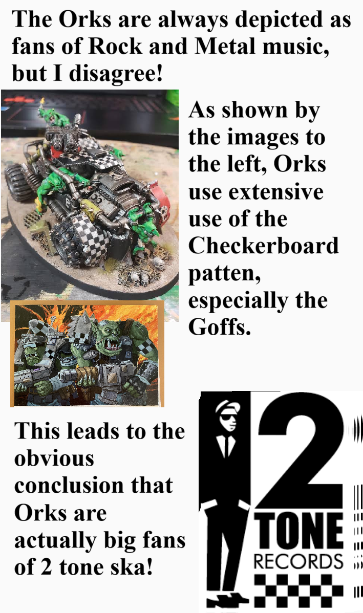 The Orks are always depicted as fans of Rock and Metal music, but I disagree! As shown by the images to the left, Orks use extensive use of the Checkerboard patten, especially the Goffs. This leads to the obvious conclusion that Orks are actually big fans of 2 tone ska! $2 TONE RECORDS III III