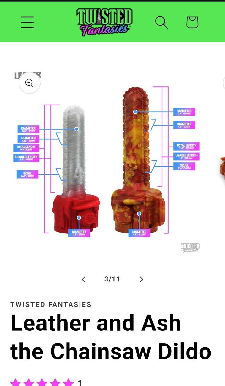 = ||| LF + TWISTED Fantasies DIAMETER 2.4"-60MM DIAMETER 1.6"-40MM DIAMETER 1.85"-47MM DIAMETER 1.25"-31MM TOTAL LENGTH 9"-230MM USABLE LENGTH 6.4"-163MM TOTAL LENGTH 11.4"-290MM USABLE LENGTH 8"-205MM SKULL 2.16"-55MM SKULL 1.65"-42MM DIAMETER 3.5"-89MM DIAMETER 4.4"-112MM < 3/11 TWISTED Fantasies TWISTED FANTASIES Leather and Ash the Chainsaw Dildo