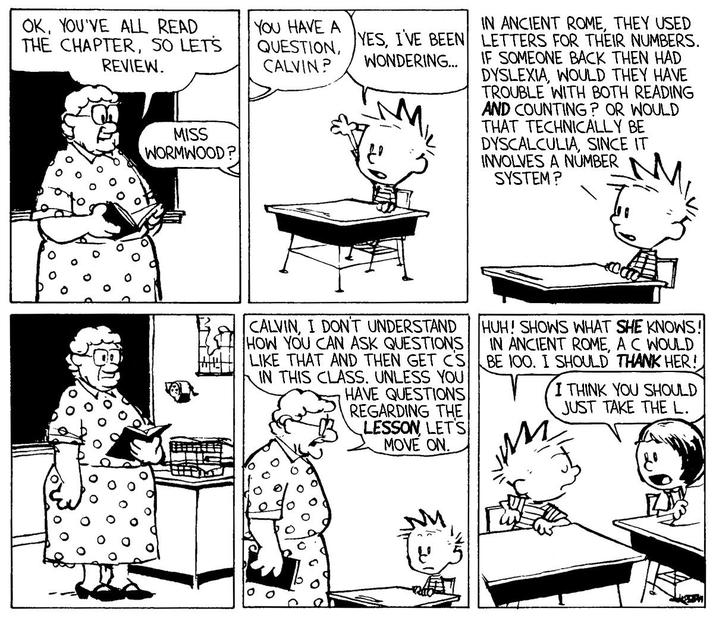 OK, YOU'VE ALL READ THE CHAPTER, SO LETS REVIEW. MISS WORMWOOD? YOU HAVE A QUESTION, CALVIN? YES, I'VE BEEN WONDERING... IN ANCIENT ROME, THEY USED LETTERS FOR THEIR NUMBERS. IF SOMEONE BACK THEN HAD DYSLEXIA, WOULD THEY HAVE TROUBLE WITH BOTH READING AND COUNTING? OR WOULD THAT TECHNICALLY BE DYSCALCULIA, SINCE IT INVOLVES A NUMBER SYSTEM? CALVIN, I DON'T UNDERSTAND HOW YOU CAN ASK QUESTIONS LIKE THAT AND THEN GET CS IN THIS CLASS, UNLESS YOU HAVE QUESTIONS REGARDING THE LESSON, LET'S MOVE ON. HUH! SHOWS WHAT SHE KNOWS! IN ANCIENT ROME, A C WOULD BE 100. I SHOULD THANK HER! I THINK YOU SHOULD JUST TAKE THE L. ピ