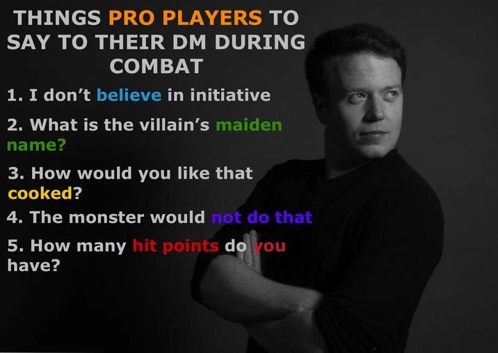 THINGS PRO PLAYERS TO SAY TO THEIR DM DURING COMBAT 1. I don't believe in initiative 2. What is the villain's maiden name? 3. How would you like that cooked? 4. The monster would not do that 5. How many hit points do you have?