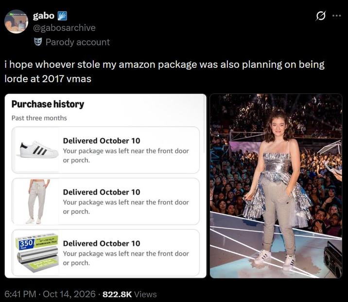 gabo @gabosarchive Parody account i hope whoever stole my amazon package was also planning on being lorde at 2017 vmas Purchase history Past three months Delivered October 10 Your package was left near the front door or porch. Delivered October 10 Your package was left near the front door or porch. 350 Feet Delivered October 10 Your package was left near the front door or porch. 6:41 PM - Oct 14, 2026 822.8K Views