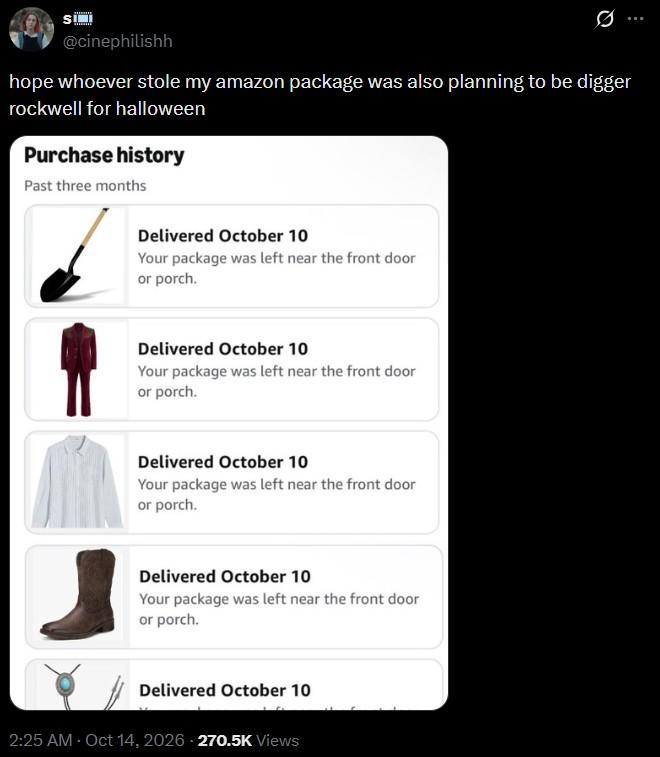 SI @cinephilishh Ø hope whoever stole my amazon package was also planning to be digger rockwell for halloween Purchase history Past three months Delivered October 10 Your package was left near the front door or porch. Delivered October 10 Your package was left near the front door or porch. Delivered October 10 Your package was left near the front door or porch. Delivered October 10 Your package was left near the front door or porch. Delivered October 10 2:25 AM - Oct 14, 2026-270.5K Views
