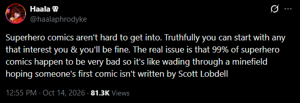 Haala @haalaphrodyke 0 Superhero comics aren't hard to get into. Truthfully you can start with any that interest you & you'll be fine. The real issue is that 99% of superhero comics happen to be very bad so it's like wading through a minefield hoping someone's first comic isn't written by Scott Lobdell 12:55 PM - Oct 14, 2026 - 81.3K Views