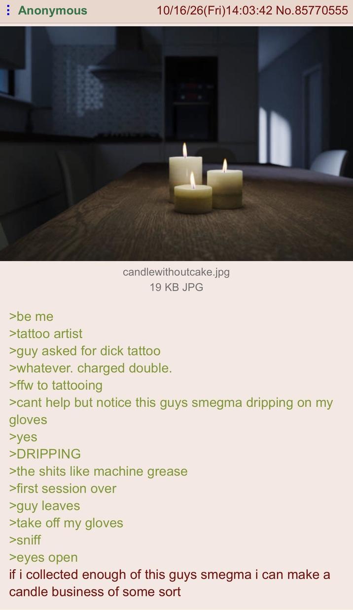 ⠀ Anonymous 10/16/26(Fri)14:03:42 No.85770555 candlewithoutcake.jpg 19 KB JPG >be me >tattoo artist >guy asked for d--- tattoo >whatever. charged double. >ffw to tattooing >cant help but notice this guys smegma dripping on my gloves >yes >DRIPPING >the s---- like machine grease >first session over >guy leaves >take off my gloves >sniff >eyes open if i collected enough of this guys smegma i can make a candle business of some sort
