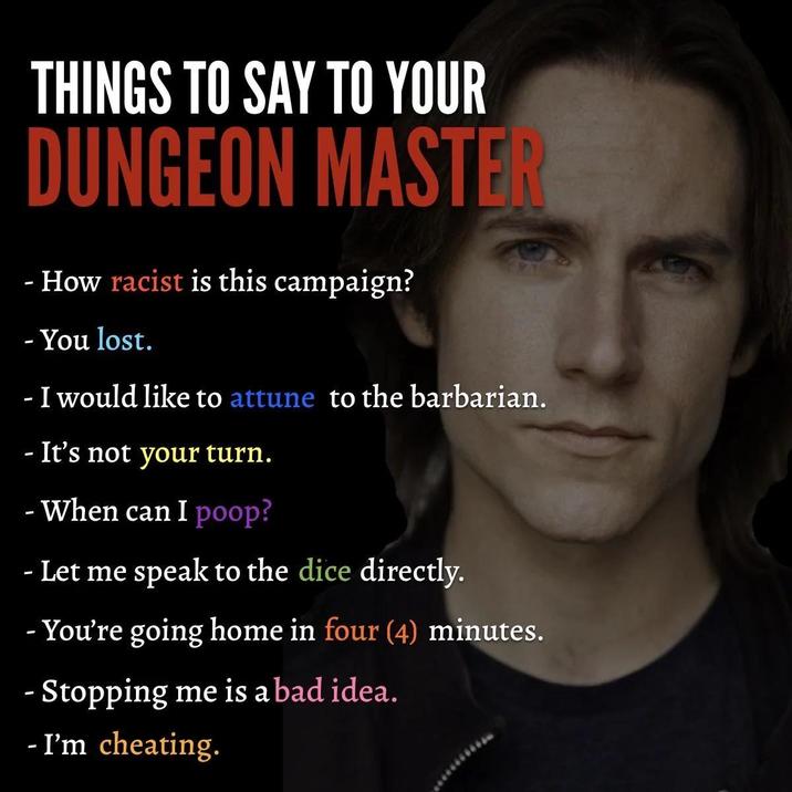 - THINGS TO SAY TO YOUR DUNGEON MASTER - How racist is this campaign? - You lost. - I would like to attune to the barbarian. - It's not your turn. - When can I poop? Let me speak to the dice directly. -You're going home in four (4) minutes. - Stopping me is a bad idea. - I'm cheating.