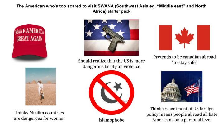 The American who's too scared to visit SWANA (Southwest Asia eg. "Middle east" and North Africa) starter pack MAKE AMERICA GREAT AGAIN Should realize that the US is more dangerous bc of gun violence Pretends to be canadian abroad "to stay safe" Thinks Muslim countries are dangerous for women. Islamophobe Thinks resentment of US foreign policy means people abroad all hate Americans on a personal level