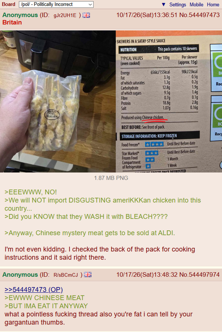 Board /pol/ - Politically Incorrect Anonymous (ID: gJr2UH1E) Britain Settings Mobile Home 10/17/26(Sat) 13:36:51 No.544497473 CHINA CN 00103409 NUTRITION SKEWERS IN A SATAY-STYLE SAUCE This pack contains 10 skewers TYPICAL VALUES Per 100g (oven cooked) Per skewer (approx. 15g) C Energy 656kJ/155kcal 98kJ/23kcal BO Fat 3.1g 0.5g of which saturates 1.3g 0.2g Rec Carbohydrate 12.8g 1.9g of which sugars 9.5g 1.4g 46061309 Fibre 0.7g 0.1g Protein 18.8g 2.8g Salt 1.07g 0.16g Produced using Chinese chicken. BEST BEFORE: See front of pack. STORAGE INFORMATION: KEEP FROZEN C BC Recy Food Freezer* Until Best Before date Star Marked* Frozen Food Compartment *** ** Until Best Before date 1 Month 1 Week of Refrigerator FREEZE ONCE DEFROSTED 1.87 MB PNG >EEEWWW, NO! >We will NOT import DISGUSTING ameriKKKan chicken into this country... >Did you KNOW that they WASH it with BLEACH???? >Anyway, Chinese mystery meat gets to be sold at ALDI. I'm not even kidding. I checked the back of the pack for cooking instructions and it said right there. Anonymous (ID: R/SBCmCJ) >>544497473 (OP) >EWWW CHINESE MEAT >BUT IMA EAT IT ANYWAY 10/17/26(Sat) 13:48:32 No.544497974 what a pointless f------ thread also you're fat i can tell by your gargantuan thumbs.