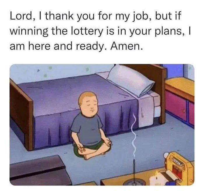 Lord, I thank you for my job, but if winning the lottery is in your plans, I am here and ready. Amen.
