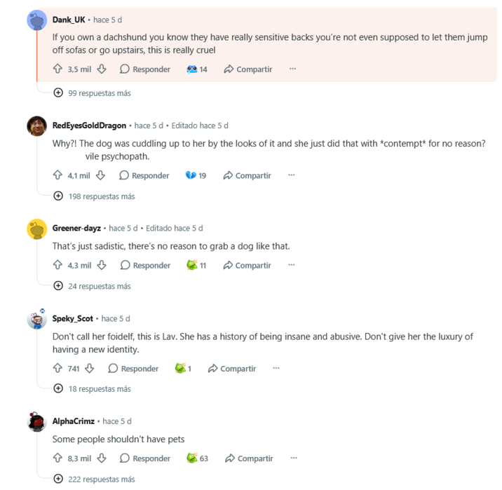 Dank_UK • hace 5 d If you own a dachshund you know they have really sensitive backs you're not even supposed to let them jump off sofas or go upstairs, this is really cruel ✩ 3,5 mil Responder 99 respuestas más 14 Compartir RedEyes Gold Dragon • hace 5 d Editado hace 5 d Why?! The dog was cuddling up to her by the looks of it and she just did that with *contempt* for no reason? vile psychopath. 4,1 mil Responder 19 Compartir 198 respuestas más Greener-dayz⚫ hace 5 d ⚫ Editado hace 5 d That's just sadistic, there's no reason to grab a dog like that. 4,3 mil Responder +24 respuestas más 11 Compartir Speky_Scot hace 5 d Don't call her foidelf, this is Lav. She has a history of being insane and abusive. Don't give her the luxury of having a new identity. 741 Responder 1 Compartir +18 respuestas más AlphaCrimz hace 5 d Some people shouldn't have pets 8,3 mil Responder 222 respuestas más 63 Compartir