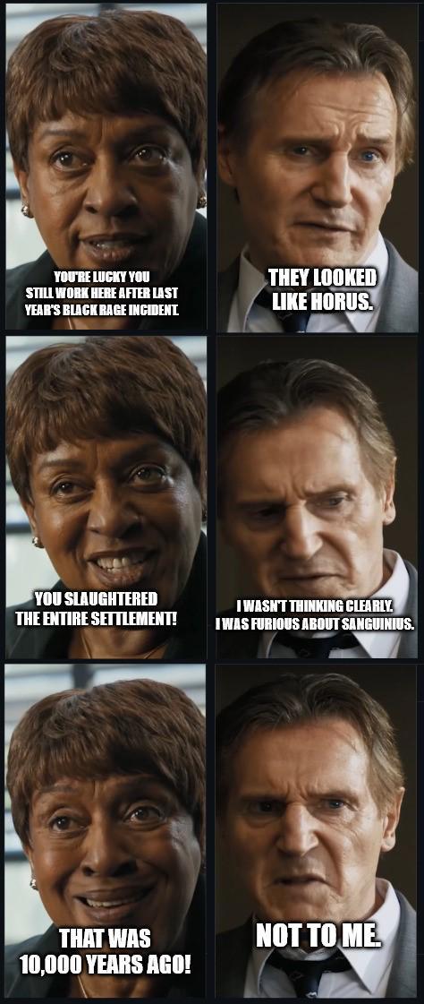 YOU'RE LUCKY YOU STILL WORK HERE AFTER LAST YEAR'S BLACK RAGE INCIDENT. THEY LOOKED LIKE HORUS. YOU SLAUGHTERED THE ENTIRE SETTLEMENT! I WASN'T THINKING CLEARLY. I WAS FURIOUS ABOUT SANGUINIUS. THAT WAS 10,000 YEARS AGO! NOT TO ME