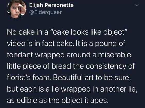 Elijah Personette @Elderqueer No cake in a "cake looks like object" video is in fact cake. It is a pound of fondant wrapped around a miserable little piece of bread the consistency of florist's foam. Beautiful art to be sure, but each is a lie wrapped in another lie, as edible as the object it apes.