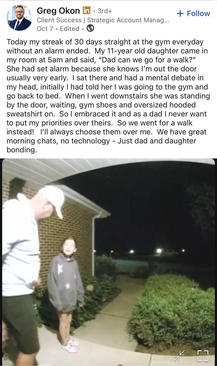Greg Okon in ⚫ 3rd+ Client Success | Strategic Account Manag... Oct 7 Edited ③ + Follow Today my streak of 30 days straight at the gym everyday without an alarm ended. My 11-year old daughter came in my room at 5am and said, "Dad can we go for a walk?" She had set alarm because she knows I'm out the door usually very early. I sat there and had a mental debate in my head, initially I had told her I was going to the gym and go back to bed. When I went downstairs she was standing by the door, waiting, gym shoes and oversized hooded sweatshirt on. So I embraced it and as a dad I never want to put my priorities over theirs. So we went for a walk instead! I'll always choose them over me. We have great morning chats, no technology - Just dad and daughter bonding. 7 K