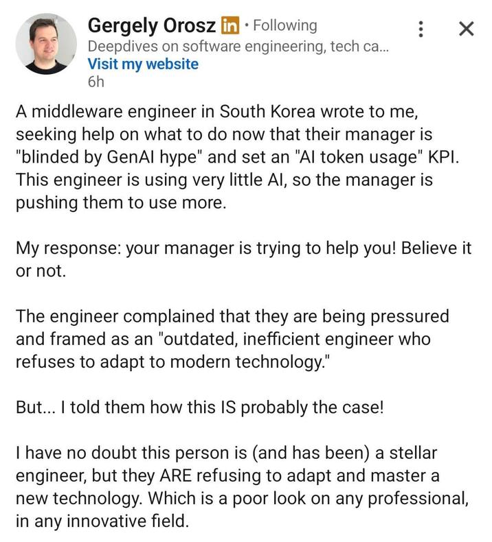 Gergely Orosz in ⚫ Following Deepdives on software engineering, tech ca... Visit my website 6h : ☑ A middleware engineer in South Korea wrote to me, seeking help on what to do now that their manager is "blinded by GenAl hype" and set an "Al token usage" KPI. This engineer is using very little Al, so the manager is pushing them to use more. My response: your manager is trying to help you! Believe it or not. The engineer complained that they are being pressured and framed as an "outdated, inefficient engineer who refuses to adapt to modern technology." But... I told them how this IS probably the case! I have no doubt this person is (and has been) a stellar engineer, but they ARE refusing to adapt and master a new technology. Which is a poor look on any professional, in any innovative field.