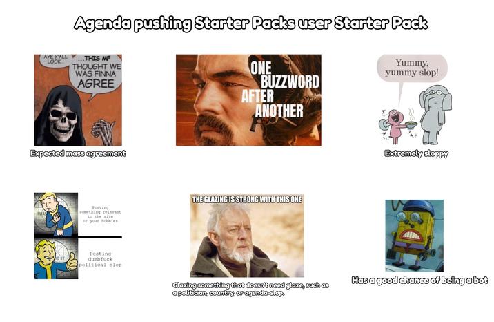 Agenda pushing Starter Packs user Starter Pack AYE Y'ALL Y THIS MF LOOK... THOUGHT WE WAS FINNA AGREE ONE Yummy, yummy slop! BUZZWORD AFTER ANOTHER Expected mass agreement PLEAS Posting something relevant to the site or your hobbies THE GLAZING IS STRONG WITH THIS ONE ND BY Posting d------- political slop Extremely sloppy imgflip.com Glazing something that doesn't need glaze, such as a politician, country, or agenda-slop. Has a good chance of being a bot