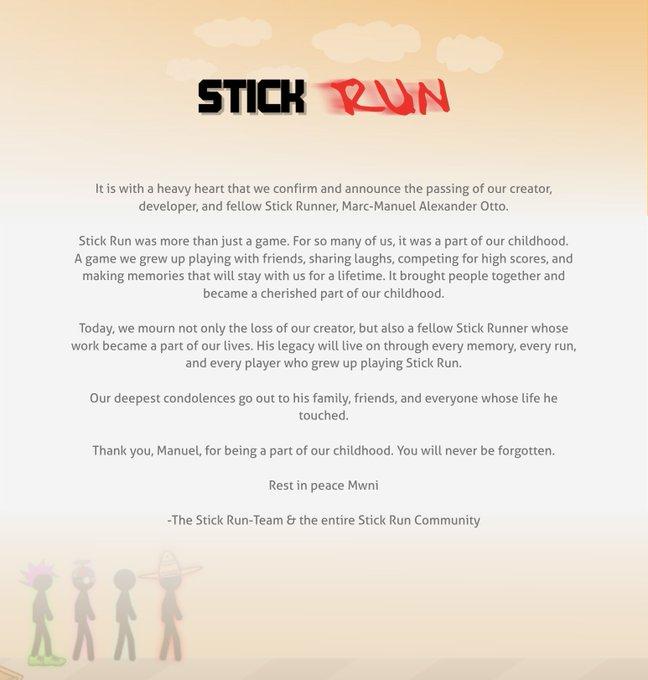 STICK RUN It is with a heavy heart that we confirm and announce the passing of our creator, developer, and fellow Stick Runner, Marc-Manuel Alexander Otto. Stick Run was more than just a game. For so many of us, it was a part of our childhood. A game we grew up playing with friends, sharing laughs, competing for high scores, and making memories that will stay with us for a lifetime. It brought people together and became a cherished part of our childhood. Today, we mourn not only the loss of our creator, but also a fellow Stick Runner whose work became a part of our lives. His legacy will live on through every memory, every run, and every player who grew up playing Stick Run. Our deepest condolences go out to his family, friends, and everyone whose life he touched. Thank you, Manuel, for being a part of our childhood. You will never be forgotten. Rest in peace Mwni -The Stick Run-Team & the entire Stick Run Community