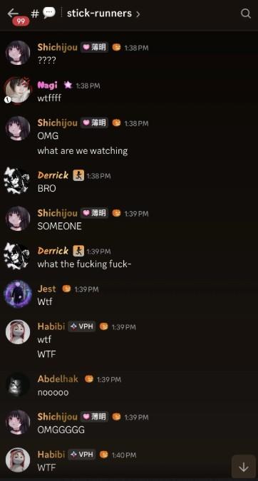 ← # stick-runners > 99 Shichijou ❤B 1:38PM ???? Nagi 1:38 PM wtffff Shichijou ❤ 1:38 PM OMG what are we watching Derrick 1:38PM BRO Shichijou *薄明 1:39 PM SOMEONE Derrick 1:39 PM what the f------ f---- Jest 1:39 PM W-- Habibi VPH 1:39 PM w-- W-- Abdelhak 1:39 PM nooooo Shichijou 薄明 1:39 PM OMGGGGG Habibi VPH 1:40 PM W-- σ