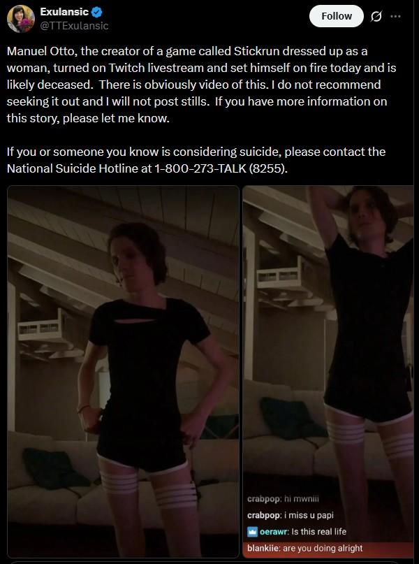 Exulansic @TTExulansic Follow 0 Manuel Otto, the creator of a game called Stickrun dressed up as a woman, turned on Twitch livestream and set himself on fire today and is likely deceased. There is obviously video of this. I do not recommend seeking it out and I will not post stills. If you have more information on this story, please let me know. If you or someone you know is considering suicide, please contact the National Suicide Hotline at 1-800-273-TALK (8255). crabpop: hi mwniii crabpop: i miss u papi oerawr: Is this real life blankiie: are you doing alright