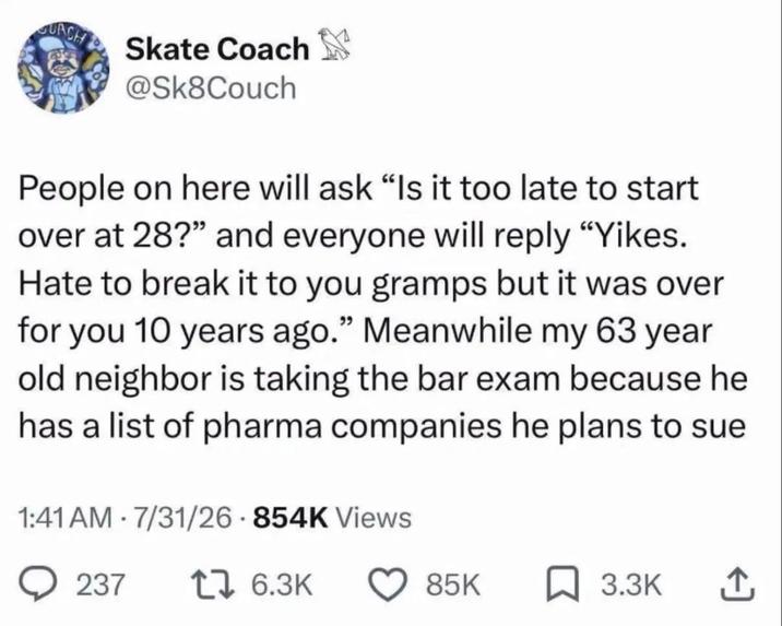GUACH Skate Coach @Sk8Couch People on here will ask "Is it too late to start over at 28?" and everyone will reply "Yikes. Hate to break it to you gramps but it was over for you 10 years ago." Meanwhile my 63 year old neighbor is taking the bar exam because he has a list of pharma companies he plans to sue 1:41 AM - 7/31/26-854K Views 237 17 6.3K 85K ☐ 3.3K ↑