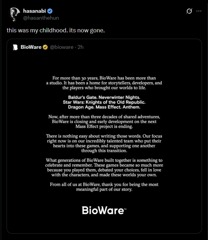 hasanabi @hasanthehun this was my childhood. its now gone. BioWare @bioware - 2h For more than 30 years, BioWare has been more than a studio. It has been a home for storytellers, developers, and the players who brought our worlds to life. Baldur's Gate. Neverwinter Nights. Star Wars: Knights of the Old Republic. Dragon Age. Mass Effect. Anthem. Now, after more than three decades of shared adventures, BioWare is closing and early development on the next Mass Effect project is ending. There is nothing easy about writing those words. Our focus right now is on our incredibly talented team who put their hearts into these games, and supporting one another through this transition. What generations of BioWare built together is something to celebrate and remember. These games became so much more because you played them, debated your choices, fell in love with the characters, and made these worlds your own. From all of us at BioWare, thank you for being the most meaningful part of our story. BioWare™