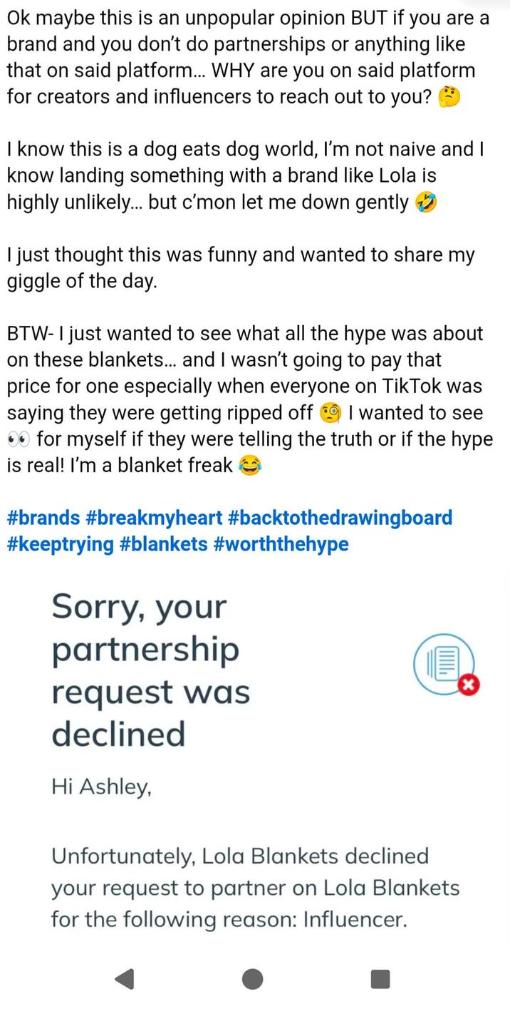 Ok maybe this is an unpopular opinion BUT if you are a brand and you don't do partnerships or anything like that on said platform... WHY are you on said platform for creators and influencers to reach out to you? I know this is a dog eats dog world, I'm not naive and I know landing something with a brand like Lola is highly unlikely... but c'mon let me down gently I just thought this was funny and wanted to share my giggle of the day. BTW- I just wanted to see what all the hype was about on these blankets... and I wasn't going to pay that price for one especially when everyone on TikTok was saying they were getting ripped off I wanted to see ⚫ for myself if they were telling the truth or if the hype is real! I'm a blanket freak #brands #breakmyheart #backtothedrawing board #keeptrying #blankets #worththehype Sorry, your partnership request was declined Hi Ashley, וווווי Unfortunately, Lola Blankets declined your request to partner on Lola Blankets for the following reason: Influencer.