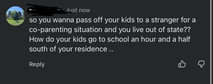 Just now so you wanna pass off your kids to a stranger for a co-parenting situation and you live out of state?? How do your kids go to school an hour and a half south of your residence .. Reply ☑