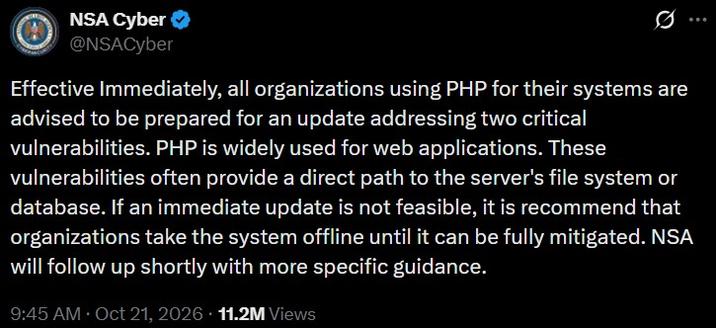 NSA Cyber ✔ @NSACyber 0 Effective Immediately, all organizations using PHP for their systems are advised to be prepared for an update addressing two critical vulnerabilities. PHP is widely used for web applications. These vulnerabilities often provide a direct path to the server's file system or database. If an immediate update is not feasible, it is recommend that organizations take the system offline until it can be fully mitigated. NSA will follow up shortly with more specific guidance. 9:45 AM Oct 21, 2026 11.2M Views