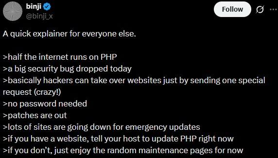 binji @binji_x A quick explainer for everyone else. >half the internet runs on PHP >a big security bug dropped today Follow >basically hackers can take over websites just by sending one special request (crazy!) >no password needed >patches are out >lots of sites are going down for emergency updates >if you have a website, tell your host to update PHP right now >if you don't, just enjoy the random maintenance pages for now