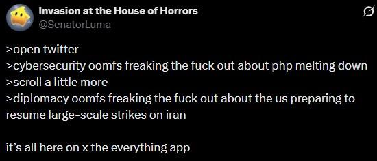 Invasion at the House of Horrors @SenatorLuma >open twitter >cybersecurity oomfs freaking the f--- out about php melting down >scroll a little more >diplomacy oomfs freaking the f--- out about the us preparing to resume large-scale strikes on iran it's all here on x the everything app