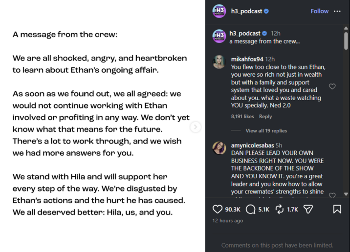 A message from the crew: We are all shocked, angry, and heartbroken to learn about Ethan's ongoing affair. As soon as we found out, we all agreed: we would not continue working with Ethan involved or profiting in any way. We don't yet know what that means for the future. There's a lot to work through, and we wish we had more answers for you. We stand with Hila and will support her every step of the way. We're disgusted by Ethan's actions and the hurt he has caused. We all deserved better: Hila, us, and you. H3 h3 podcast ❤ PODCAST H3 PODCAST h3_podcast 12h a message from the crew... mikahfox94 12h Follow *** You flew too close to the sun Ethan, you were so rich not just in wealth but with a family and support system that loved you and cared about you. what a waste watching YOU specially. Ned 2.0 8,191 likes Reply View all 19 replies amynicolesabas 5h DAN PLEASE LEAD YOUR OWN BUSINESS RIGHT NOW. YOU WERE THE BACKBONE OF THE SHOW AND YOU KNOW IT. you're a great leader and you know how to allow your crewmates' strengths to shine 90.3K 5.1K 1.7K 12 hours ago ☑ Comments on this post have been limited.