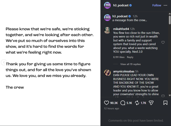 PODCAST H3 h3_podcast ❤ Follow ... Please know that we're safe, we're sticking together, and we're looking after each other. We've put so much of ourselves into this show, and it's hard to find the words for what we're feeling right now. Thank you for giving us some time to figure things out, and for all the love you've shown us. We love you, and we miss you already. The crew EH3 h3_podcast ❤ 12h PODCAST a message from the crew... mikahfox94 12h You flew too close to the sun Ethan, you were so rich not just in wealth but with a family and support system that loved you and cared about you. what a waste watching YOU specially. Ned 2.0 8,191 likes Reply View all 19 replies amynicolesabas 5h DAN PLEASE LEAD YOUR OWN BUSINESS RIGHT NOW. YOU WERE THE BACKBONE OF THE SHOW AND YOU KNOW IT. you're a great leader and you know how to allow your crewmates' strengths to shine 90.3K 5.1K 1.7K 12 hours ago Comments on this post have been limited. Σ