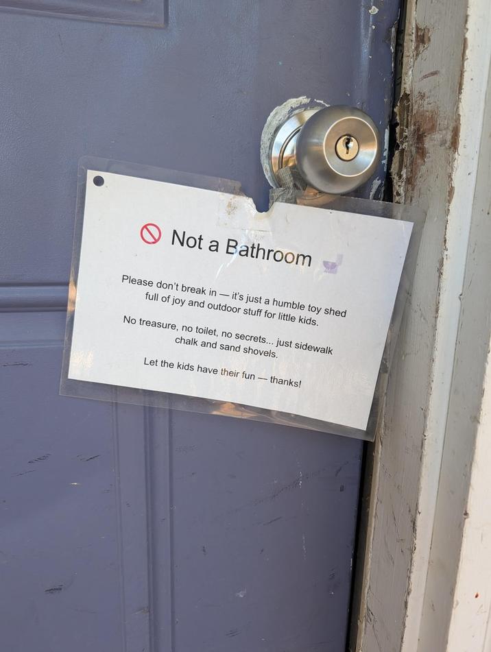 Not a Bathroom Please don't break in - it's just a humble toy shed full of joy and outdoor stuff for little kids. No treasure, no toilet, no secrets... just sidewalk chalk and sand shovels. Let the kids have their fun - thanks!