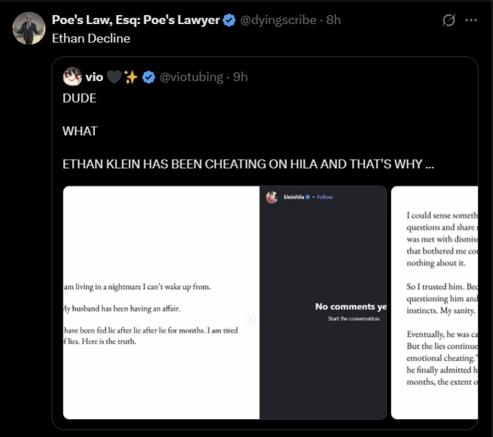 Poe's Law, Esq: Poe's Lawyer @dyingscribe - 8h Ethan Decline vio @viotubing. 9h DUDE WHAT ETHAN KLEIN HAS BEEN CHEATING ON HILA AND THAT'S WHY ... am living in a nightmare I can't wake up from. My husband has been having an affair. have been fed lie after lie after lie for months. I am tired flies. Here is the truth. kleinhila. Follow .. No comments ye Start the conversation. I could sense someth questions and share was met with dismiss that bothered me com nothing about it. So I trusted him. Bed questioning him and instincts. My sanity. Eventually, he was ca But the lies continue emotional cheating." he finally admitted h months, the extent o
