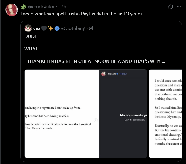 @crackgalore - 7h I need whatever spell Trisha Paytas did in the last 3 years vio DUDE @viotubing - 9h WHAT ETHAN KLEIN HAS BEEN CHEATING ON HILA AND THAT'S WHY ... am living in a nightmare I can't wake up from. My husband has been having an affair. have been fed lie after lie after lie for months. I am tired flies. Here is the truth. kleinhila. Follow 0 No comments ye Start the conversation. I could sense someth questions and share was met with dismiss that bothered me co nothing about it. So I trusted him. Bed questioning him and instincts. My sanity. Eventually, he was ca But the lies continue emotional cheating." he finally admitted h months, the extent o